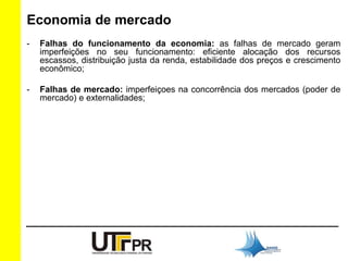 Economia de mercado 
- Falhas do funcionamento da economia: as falhas de mercado geram 
imperfeições no seu funcionamento: eficiente alocação dos recursos 
escassos, distribuição justa da renda, estabilidade dos preços e crescimento 
econômico; 
- Falhas de mercado: imperfeiçoes na concorrência dos mercados (poder de 
mercado) e externalidades; 
 