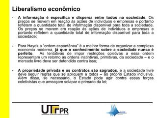Liberalismo econômico 
- A informação é específica e dispersa entre todos na sociedade. Os 
preços se movem em reação às ações de indivíduos e empresas e portanto 
refletem a quantidade total de informação disponível para toda a sociedade. 
Os preços se movem em reação às ações de indivíduos e empresas e 
portanto refletem a quantidade total de informação disponível para toda a 
sociedade; 
- Para Hayek a “ordem espontânea” é a melhor forma de organizar a complexa 
economia moderna, já que o conhecimento sobre a sociedade nunca é 
perfeito. As tentativas de impor restrições coletivas a essa ordem 
representam um retorno às ordens instintivas, primitivas, da sociedade – e o 
mercado livre deve ser defendido contra isso; 
- A propriedade privada e os contratos são sagrados, e a sociedade livre 
deve seguir regras que se apliquem a todos – ao próprio Estado inclusive. 
Além disso, se necessário, o Estado pode agir contra essas forças 
coletivistas que ameaçam solapar o primado da lei; 
 