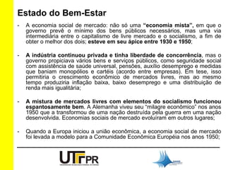Estado do Bem-Estar 
- A economia social de mercado: não só uma “economia mista”, em que o 
governo prevê o mínimo dos bens públicos necessários, mas uma via 
intermediária entre o capitalismo de livre mercado e o socialismo, a fim de 
obter o melhor dos dois; esteve em seu ápice entre 1930 e 1950; 
- A indústria continuou privada e tinha liberdade de concorrência, mas o 
governo propiciava vários bens e serviços públicos, como seguridade social 
com assistência de saúde universal, pensões, auxílio desemprego e medidas 
que baniam monopólios e cartéis (acordo entre empresas). Em tese, isso 
permitiria o crescimento econômico de mercados livres, mas ao mesmo 
tempo produziria inflação baixa, baixo desemprego e uma distribuição de 
renda mais igualitária; 
- A mistura de mercados livres com elementos do socialismo funcionou 
espantosamente bem. A Alemanha viveu seu “milagre econômico” nos anos 
1950 que a transformou de uma nação destruída pela guerra em uma nação 
desenvolvida. Economias sociais de mercado evoluíram em outros lugares; 
- Quando a Europa iniciou a união econômica, a economia social de mercado 
foi levada a modelo para a Comunidade Econômica Européia nos anos 1950; 
 