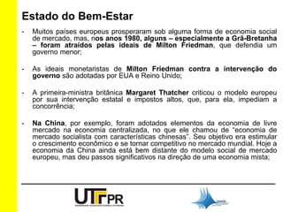 Estado do Bem-Estar 
- Muitos países europeus prosperaram sob alguma forma de economia social 
de mercado, mas, nos anos 1980, alguns – especialmente a Grã-Bretanha 
– foram atraídos pelas ideais de Milton Friedman, que defendia um 
governo menor; 
- As ideais monetaristas de Milton Friedman contra a intervenção do 
governo são adotadas por EUA e Reino Unido; 
- A primeira-ministra britânica Margaret Thatcher criticou o modelo europeu 
por sua intervenção estatal e impostos altos, que, para ela, impediam a 
concorrência; 
- Na China, por exemplo, foram adotados elementos da economia de livre 
mercado na economia centralizada, no que ele chamou de “economia de 
mercado socialista com características chinesas”. Seu objetivo era estimular 
o crescimento econômico e se tornar competitivo no mercado mundial. Hoje a 
economia da China ainda está bem distante do modelo social de mercado 
europeu, mas deu passos significativos na direção de uma economia mista; 
 