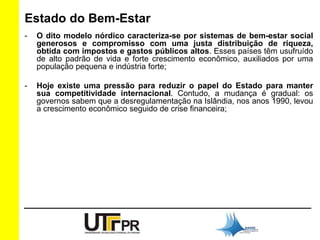 Estado do Bem-Estar 
- O dito modelo nórdico caracteriza-se por sistemas de bem-estar social 
generosos e compromisso com uma justa distribuição de riqueza, 
obtida com impostos e gastos públicos altos. Esses países têm usufruído 
de alto padrão de vida e forte crescimento econômico, auxiliados por uma 
população pequena e indústria forte; 
- Hoje existe uma pressão para reduzir o papel do Estado para manter 
sua competitividade internacional. Contudo, a mudança é gradual: os 
governos sabem que a desregulamentação na Islândia, nos anos 1990, levou 
a crescimento econômico seguido de crise financeira; 
 