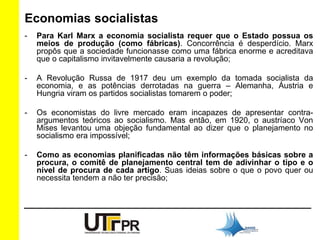 Economias socialistas 
- Para Karl Marx a economia socialista requer que o Estado possua os 
meios de produção (como fábricas). Concorrência é desperdício. Marx 
propôs que a sociedade funcionasse como uma fábrica enorme e acreditava 
que o capitalismo invitavelmente causaria a revolução; 
- A Revolução Russa de 1917 deu um exemplo da tomada socialista da 
economia, e as potências derrotadas na guerra – Alemanha, Áustria e 
Hungria viram os partidos socialistas tomarem o poder; 
- Os economistas do livre mercado eram incapazes de apresentar contra-argumentos 
teóricos ao socialismo. Mas então, em 1920, o austríaco Von 
Mises levantou uma objeção fundamental ao dizer que o planejamento no 
socialismo era impossível; 
- Como as economias planificadas não têm informações básicas sobre a 
procura, o comitê de planejamento central tem de adivinhar o tipo e o 
nível de procura de cada artigo. Suas ideias sobre o que o povo quer ou 
necessita tendem a não ter precisão; 
 