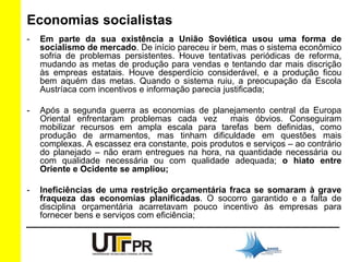 Economias socialistas 
- Em parte da sua existência a União Soviética usou uma forma de 
socialismo de mercado. De início pareceu ir bem, mas o sistema econômico 
sofria de problemas persistentes. Houve tentativas periódicas de reforma, 
mudando as metas de produção para vendas e tentando dar mais discrição 
às empreas estatais. Houve desperdício considerável, e a produção ficou 
bem aquém das metas. Quando o sistema ruiu, a preocupação da Escola 
Austríaca com incentivos e informação parecia justificada; 
- Após a segunda guerra as economias de planejamento central da Europa 
Oriental enfrentaram problemas cada vez mais óbvios. Conseguiram 
mobilizar recursos em ampla escala para tarefas bem definidas, como 
produção de armamentos, mas tinham dificuldade em questões mais 
complexas. A escassez era constante, pois produtos e serviços – ao contrário 
do planejado – não eram entregues na hora, na quantidade necessária ou 
com qualidade necessária ou com qualidade adequada; o hiato entre 
Oriente e Ocidente se ampliou; 
- Ineficiências de uma restrição orçamentária fraca se somaram à grave 
fraqueza das economias planificadas. O socorro garantido e a falta de 
disciplina orçamentária acarretavam pouco incentivo às empresas para 
fornecer bens e serviços com eficiência; 
 