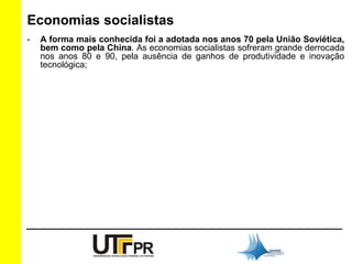 Economias socialistas 
- A forma mais conhecida foi a adotada nos anos 70 pela União Soviética, 
bem como pela China. As economias socialistas sofreram grande derrocada 
nos anos 80 e 90, pela ausência de ganhos de produtividade e inovação 
tecnológica; 
 