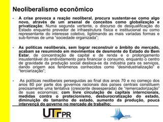 Neoliberalismo econômico 
- A crise provoca a reação neoliberal, procura sustentar-se como algo 
novo, através de um arsenal de conceitos como globalização e 
privatização; Numa segunda vertente, o discurso de desqualificação do 
Estado enquanto provedor de infraestrutura física e institucional ou como 
representante do interesse coletivo, ligitimando as mais variadas formas e 
sub-formas de uma “sociedade organizada”; 
- As políticas neoliberais, sem lograr reconstruir o âmbito do mercado, 
acabam se resumindo em movimentos de desmonte do Estado do Bem 
Estar, de concentração de capital e de renda e o prolongamento 
insustentável do endividamento para financiar o consumo, enquanto o centro 
de gravidade da produção social desloca-se da indústria para os serviços, 
dando origem aos fenômenos conhecidos como “desindustrialização” e 
“terciarização”; 
- As políticas neoliberais perseguidas ao final dos anos 70 e no começo dos 
anos 80 por parte dos governos racionais dos países centrais constituem 
precisamente uma tentativa (crescente desesperada) de “remercadorização” 
de suas economias; com livre circulação de capitais interncionais, 
medidas contra o protecionismo, desburocratização do estado, 
diminuição do tamanho do estado, aumento da produção, pouca 
intervençã do governo no mercado de trabalho; 
 