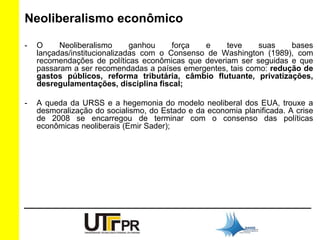 Neoliberalismo econômico 
- O Neoliberalismo ganhou força e teve suas bases 
lançadas/institucionalizadas com o Consenso de Washington (1989), com 
recomendações de políticas econômicas que deveriam ser seguidas e que 
passaram a ser recomendadas a países emergentes, tais como: redução de 
gastos públicos, reforma tributária, câmbio flutuante, privatizações, 
desregulamentações, disciplina fiscal; 
- A queda da URSS e a hegemonia do modelo neoliberal dos EUA, trouxe a 
desmoralização do socialismo, do Estado e da economia planificada. A crise 
de 2008 se encarregou de terminar com o consenso das políticas 
econômicas neoliberais (Emir Sader); 
 
