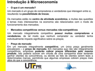 Introdução à Microeconomia 
• O que é um mercado? 
Um mercado é um grupo de compradores e vendedores que interagem entre si, 
resultando na possibilidade de trocas; 
Os mercados estão no centro da atividade econômica, e muitas das questões 
e temas mais interessantes na economia são relacionados com o modo de 
funcionamento dos mercados; 
• Mercados competitivos versus mercados não-competitivos 
Um mercado integralmente competitivo possui muitos compradores e 
vendedores, de tal modo que nenhum comprador ou vendedor tenha 
individualmente impacto significativo sobre os preços; 
• Preço de mercado 
Em um mercado integralmente competitivo, um único preço geralmente 
prevalecerá – o preço de mercado. Em mercados que não são integralmente 
competitivos, empresas poderão cobrar preços diferentes pelo mesmo 
produto. Isto poderia ocorrer em virtude de uma companhia estar tentando 
ganhar clientes da concorrência, ou devido ao fato de clientes serem leais a 
determinadas marcas, permitindo que algumas empresas cobrem preços mais 
altos do que a concorrência; 
 