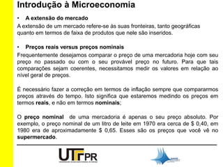 Introdução à Microeconomia 
• A extensão do mercado 
A extensão de um mercado refere-se às suas fronteiras, tanto geográficas 
quanto em termos de faixa de produtos que nele são inseridos. 
• Preços reais versus preços nominais 
Frequentemente desejamos comparar o preço de uma mercadoria hoje com seu 
preço no passado ou com o seu provável preço no futuro. Para que tais 
comparações sejam coerentes, necessitamos medir os valores em relação ao 
nível geral de preços. 
É necessário fazer a correção em termos de inflação sempre que compararmos 
preços através do tempo. Isto significa que estaremos medindo os preços em 
termos reais, e não em termos nominais; 
O preço nominal de uma mercadoria é apenas o seu preço absoluto. Por 
exemplo, o preço nominal de um litro de leite em 1970 era cerca de $ 0,40, em 
1980 era de aproximadamente $ 0,65. Esses são os preços que você vê no 
supermercado. 
 
