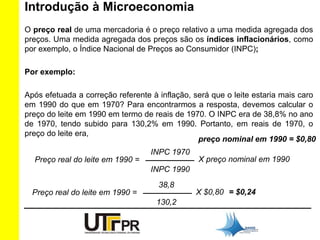 Introdução à Microeconomia 
O preço real de uma mercadoria é o preço relativo a uma medida agregada dos 
preços. Uma medida agregada dos preços são os índices inflacionários, como 
por exemplo, o Índice Nacional de Preços ao Consumidor (INPC); 
Por exemplo: 
Após efetuada a correção referente à inflação, será que o leite estaria mais caro 
em 1990 do que em 1970? Para encontrarmos a resposta, devemos calcular o 
preço do leite em 1990 em termo de reais de 1970. O INPC era de 38,8% no ano 
de 1970, tendo subido para 130,2% em 1990. Portanto, em reais de 1970, o 
preço do leite era, 
Preço real do leite em 1990 = 
INPC 1970 
___________ X preço nominal em 1990 
INPC 1990 
Preço real do leite em 1990 = 
38,8 
___________ X $0,80 = $0,24 
130,2 
preço nominal em 1990 = $0,80 
 