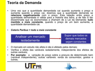 Teoria da Demanda 
• Uma vez que a quantidade demandada cai quando aumenta o preço e 
aumenta quando o preço cai, dizemos que a quantidade demanda se 
relaciona negativamente com o preço. Esta relação entre preço e 
quantidade demandada é válida para a maioria dos bens, e de fato é tão 
disseminada que os economistas a chamam de a Lei da Demanda: tudo 
mantido o mais constante, quando o preço de um bem aumenta, a 
quantidade demandada cai. 
• Ceteris Paribus = todo o mais constante 
Analisar um mercado 
isoladamente 
Supor que todos os 
demais mercados 
sejam constantes 
• O mercado em estudo não afeta é não é afetado pelos demais; 
• Verifica o efeito das variáveis isoladamente, independente dos efeitos de 
outras varáveis; 
• Por exemplo: a variação do preço sobre a procura de determinado bem 
(variável independente), outras variáveis: renda do consumidor, gostos e 
outras; 
 