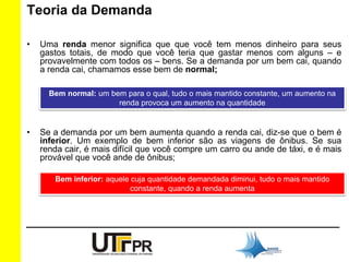 Teoria da Demanda 
• Uma renda menor significa que que você tem menos dinheiro para seus 
gastos totais, de modo que você teria que gastar menos com alguns – e 
provavelmente com todos os – bens. Se a demanda por um bem cai, quando 
a renda cai, chamamos esse bem de normal; 
Bem normal: um bem para o qual, tudo o mais mantido constante, um aumento na 
renda provoca um aumento na quantidade 
• Se a demanda por um bem aumenta quando a renda cai, diz-se que o bem é 
inferior. Um exemplo de bem inferior são as viagens de ônibus. Se sua 
renda cair, é mais difícil que você compre um carro ou ande de táxi, e é mais 
provável que você ande de ônibus; 
Bem inferior: aquele cuja quantidade demandada diminui, tudo o mais mantido 
constante, quando a renda aumenta 
 