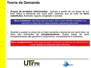 Teoria da Demanda 
• Preços de produtos relacionados: quando a queda de um preço de um 
bem reduz a demanda por outro bem, dizemos que se trata de bens 
substitutos. Exemplo: iogurte congelado e sorvete 
Bens substitutos: dois bens para os quais, tudo o mais mantido constante, um 
aumento no preço de um deles aumenta a demanda pelo outro; 
• Quando a queda no preço de um bem aumenta a demanda por outro bem, os 
bens são chamados de complementares. Outros pares de bens 
complementares são gasolina e automóveis, computadores e softwares. 
Bens complementares: bens para os quais o aumento no preço de um dos bens leva 
a uma redução na demanda pelo outro bem; 
 