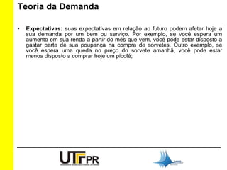 Teoria da Demanda 
• Expectativas: suas expectativas em relação ao futuro podem afetar hoje a 
sua demanda por um bem ou serviço. Por exemplo, se você espera um 
aumento em sua renda a partir do mês que vem, você pode estar disposto a 
gastar parte de sua poupança na compra de sorvetes. Outro exemplo, se 
você espera uma queda no preço do sorvete amanhã, você pode estar 
menos disposto a comprar hoje um picolé; 
 