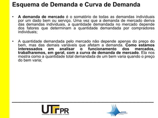 Esquema de Demanda e Curva de Demanda 
• A demanda de mercado é o somatório de todas as demandas individuais 
por um dado bem ou serviço. Uma vez que a demanda de mercado deriva 
das demandas individuais, a quantidade demandada no mercado depende 
dos fatores que determinam a quantidade demandada por compradores 
individuais; 
• A quantidade demandada pelo mercado não depende apenas do preço do 
bem, mas das demais variáveis que afetam a demanda. Como estamos 
interessados em analisar o funcionamento dos mercados, 
trabalharemos, em geral, com a curva de demanda de mercado. Ela nos 
mostra como a quantidade total demandada de um bem varia quando o preço 
do bem varia; 
 