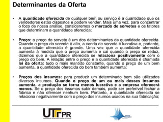 Determinantes da Oferta 
• A quantidade oferecida de qualquer bem ou serviço é a quantidade que os 
vendedores estão dispostos e podem vender. Mais uma vez, para concentrar 
o foco de nossa análise, consideremos o mercado de sorvetes e os fatores 
que determinam a quantidade oferecida; 
• Preço: o preço do sorvete é um dos determinantes da quantidade oferecida. 
Quando o preço do sorvete é alto, a venda de sorvete é lucrativa e, portanto, 
a quantidade oferecida é grande. Uma vez que a quantidade oferecida 
aumenta à medida que o preço aumenta e cai quando o preço se reduz, 
dizemos que a quantidade oferecida se relaciona positivamente com o 
preço do bem. A relação entre o preço e a quantidade oferecida é chamada 
lei da oferta: tudo o mais mantido constante, quando o preço de um bem 
aumenta, a quantidade oferecida do bem também aumenta; 
• Preços dos insumos: para produzir um determinado bem são utilizados 
diversos insumos. Quando o preço de um ou mais desses insumos 
aumenta, a produção se torna menos lucrativa e a empresa oferecerá 
menos. Se o preço dos insumos subir demais, pode ser preferível fechar a 
fábrica e não oferecer nenhum bem. Portanto, a quantidade oferecida se 
relaciona negativamente com o preço dos insumos usados na sua fabricação; 
 