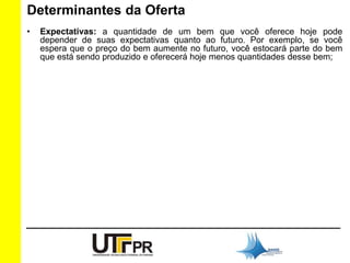 Determinantes da Oferta 
• Expectativas: a quantidade de um bem que você oferece hoje pode 
depender de suas expectativas quanto ao futuro. Por exemplo, se você 
espera que o preço do bem aumente no futuro, você estocará parte do bem 
que está sendo produzido e oferecerá hoje menos quantidades desse bem; 
 