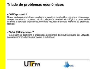 Tríade de problemas econômicos 
- COMO produzir? 
Quem serão os produtores dos bens e serviços produzidos, com que recursos e 
de que maneira ou processo técnico; depende do nível tecnológico e quais serão 
os bens e serviços produzidos, com que recursos e de que maneira ou processo 
técnico; 
- PARA QUEM produzir? 
Para quem se destinará a produção; a eficiência distributiva deverá ser utilizada 
para maximizar o bem estar social e individual; 
 
