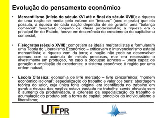 Evolução do pensamento econômico 
• Mercantilismo (início do século XVI até o final do século XVIII): a riqueza 
de uma nação se media pelo volume de “tesouro” (ouro e prata) que ela 
possuía; a riqueza de cada nação dependia de se garantir uma “balança 
comercial” favorável; conjunto de ideias protecionistas; a riqueza era o 
principal fim do Estado; houve em decorrência do crescimento do capitalismo 
comercial; 
• Fisiocratas (século XVIII): combatiam as ideais mercantilistas e formularam 
uma Teoria do Liberalismo Econômico – criticavam o intervencionismo estatal 
mercantilista; a riqueza vem da terra; a nação não pode se desenvolver 
apenas com o acúmulo de metais preciosos, mas era necessário o 
investimento em produção, no caso a produção agrícola – única capaz de 
geração e ampliação de excedentes; o sistema econômico é regido por uma 
ordem natural; 
• Escola Clássica: economia de livre mercado – livre concorrência; “homem 
econômico racional”; especialização do trabalho e valor dos bens; abordagem 
teórica do valor, cuja única fonte original era identificada no trabalho em 
geral; a riqueza das nações estava pautada no trabalho, sendo elevada com 
o aumento da produtividade, a extensão da especialização do trabalho e 
acumulação do produto sob a forma de capital; princípios do individualismo e 
liberalismo; 
 