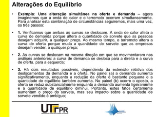 Alterações do Equilíbrio 
• Exemplo: Uma alteração simultânea na oferta e demanda – agora 
imaginemos que a onda de calor e o terremoto ocorram simultaneamente. 
Para analisar esta combinação de circunstâncias seguiremos, mais uma vez, 
os três passos: 
• 1. Verificamos que ambas as curvas se deslocam. A onda de calor afeta a 
curva de demanda porque altera a quantidade de sorvete que as pessoas 
desejam adquirir, a qualquer preço. Ao mesmo tempo, o terremoto altera a 
curva de oferta porque muda a quantidade de sorvete que as empresas 
desejam vender, a qualquer preço; 
• 2. As curvas se deslocam na mesma direção em que se movimentaram nas 
análises anteriores: a curva de demanda se desloca para a direita e a curva 
de oferta, para a esquerda; 
• 3. Há dois resultados possíveis, dependendo da extensão relativa dos 
deslocamentos da demanda e a oferta. No painel (a) a demanda aumenta 
significativamente, enquanto a redução da oferta é bastante pequena e a 
quantidade de equilíbrio também aumenta. No painel (b) ocorre o oposto, a 
oferta se reduz substancialmente enquanto a demanda aumenta ligeiramente 
e a quantidade de equilíbrio diminui. Portanto, estes fatos certamente 
aumentam o preço do sorvete, mas seu impacto sobre a quantidade de 
sorvete vendido é ambíguo; 
 