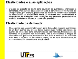 Elasticidades e suas aplicações 
• O preço do produto se ajusta para equilibrar as quantidades oferecidas e 
demandas. Para aplicar esta análise básica à compreensão do impacto de 
uma pesquisa, por exemplo, precisamos de mais uma ferramenta: o conceito 
de elasticidade. A elasticidade mede a resposta dos compradores e 
vendedores às alterações nas condições do mercado, permitindo-nos 
analisar a oferta e a demanda com maior precisão. 
Elasticidade da demanda 
• Observamos que os compradores em geral demandam maiores quantidades 
de um bem quando seu preço é baixo, quando suas rendas são maiores ou 
quando os preços dos bens complementares são menores. Nossa análise da 
demanda foi qualitativa, não quantitativa. Isto é, observamos a direção do 
movimento da quantidade demandada mas não a dimensão da variação. 
Para medir a resposta da demanda às alterações em seus determinantes, os 
economistas usam o conceito de elasticidade. 
 
