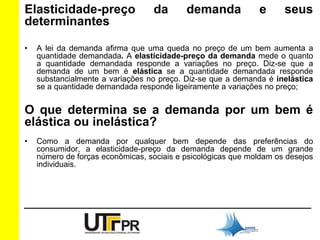 Elasticidade-preço da demanda e seus 
determinantes 
• A lei da demanda afirma que uma queda no preço de um bem aumenta a 
quantidade demandada. A elasticidade-preço da demanda mede o quanto 
a quantidade demandada responde a variações no preço. Diz-se que a 
demanda de um bem é elástica se a quantidade demandada responde 
substancialmente a variações no preço. Diz-se que a demanda é inelástica 
se a quantidade demandada responde ligeiramente a variações no preço; 
O que determina se a demanda por um bem é 
elástica ou inelástica? 
• Como a demanda por qualquer bem depende das preferências do 
consumidor, a elasticidade-preço da demanda depende de um grande 
número de forças econômicas, sociais e psicológicas que moldam os desejos 
individuais. 
 
