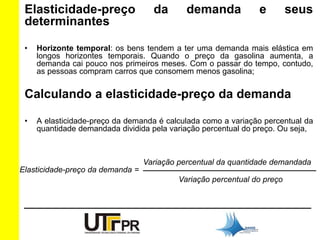 Elasticidade-preço da demanda e seus 
determinantes 
• Horizonte temporal: os bens tendem a ter uma demanda mais elástica em 
longos horizontes temporais. Quando o preço da gasolina aumenta, a 
demanda cai pouco nos primeiros meses. Com o passar do tempo, contudo, 
as pessoas compram carros que consomem menos gasolina; 
Calculando a elasticidade-preço da demanda 
• A elasticidade-preço da demanda é calculada como a variação percentual da 
quantidade demandada dividida pela variação percentual do preço. Ou seja, 
Elasticidade-preço da demanda = 
Variação percentual da quantidade demandada 
_______________________________________ 
Variação percentual do preço 
 