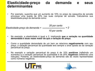 Elasticidade-preço da demanda e seus 
determinantes 
• Por exemplo, suponha que um aumento de 10% no preço da casquinha de sorvete 
provoque uma queda de 20% nas suas compras de sorvete. Calculamos sua 
elasticidade-preço da demanda como: 
Elasticidade-preço da demanda = 
20 por cento 
_________________ = 2 
10 por cento 
• No exemplo, a elasticidade é igual a 2, implicando que a variação na quantidade 
demandada é duas vezes maior do que a variação do preço; 
• Como a quantidade demandada de um bem se relaciona negativamente com seu 
preço, a variação percentual da quantidade terá sempre o sinal oposto ao da variação 
percentual do preço. 
• No exemplo a variação percentual do preço é de 10% positivos (refletindo um 
aumento) e a variação percentual da quantidade é de 20% negativos (refletindo uma 
redução). Portanto, as elasticidades-preço da demanda são às vezes representadas 
como números negativos. 
 