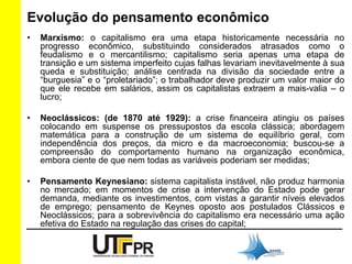 Evolução do pensamento econômico 
• Marxismo: o capitalismo era uma etapa historicamente necessária no 
progresso econômico, substituindo considerados atrasados como o 
feudalismo e o mercantilismo; capitalismo seria apenas uma etapa de 
transição e um sistema imperfeito cujas falhas levariam inevitavelmente à sua 
queda e substituição; análise centrada na divisão da sociedade entre a 
“burguesia” e o “proletariado”; o trabalhador deve produzir um valor maior do 
que ele recebe em salários, assim os capitalistas extraem a mais-valia – o 
lucro; 
• Neoclássicos: (de 1870 até 1929): a crise financeira atingiu os países 
colocando em suspense os pressupostos da escola clássica; abordagem 
matemática para a construção de um sistema de equilíbrio geral, com 
independência dos preços, da micro e da macroeconomia; buscou-se a 
compreensão do comportamento humano na organização econômica, 
embora ciente de que nem todas as variáveis poderiam ser medidas; 
• Pensamento Keynesiano: sistema capitalista instável, não produz harmonia 
no mercado; em momentos de crise a intervenção do Estado pode gerar 
demanda, mediante os investimentos, com vistas a garantir níveis elevados 
de emprego; pensamento de Keynes oposto aos postulados Clássicos e 
Neoclássicos; para a sobrevivência do capitalismo era necessário uma ação 
efetiva do Estado na regulação das crises do capital; 
 