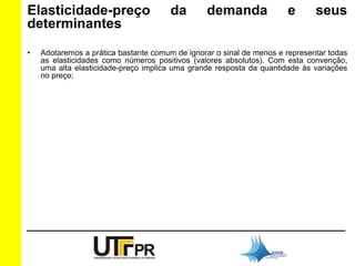 Elasticidade-preço da demanda e seus 
determinantes 
• Adotaremos a prática bastante comum de ignorar o sinal de menos e representar todas 
as elasticidades como números positivos (valores absolutos). Com esta convenção, 
uma alta elasticidade-preço implica uma grande resposta da quantidade às variações 
no preço; 
 