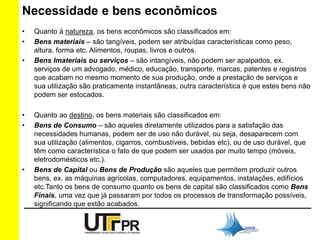 Necessidade e bens econômicos 
• Quanto à natureza, os bens econômicos são classificados em: 
• Bens materiais – são tangíveis, podem ser atribuídas características como peso, 
altura, forma etc. Alimentos, roupas, livros e outros. 
• Bens Imateriais ou serviços – são intangíveis, não podem ser apalpados, ex. 
serviços de um advogado, médico, educação, transporte, marcas, patentes e registros 
que acabam no mesmo momento de sua produção, onde a prestação de serviços e 
sua utilização são praticamente instantâneas, outra característica é que estes bens não 
podem ser estocados. 
• Quanto ao destino, os bens materiais são classificados em: 
• Bens de Consumo – são aqueles diretamente utilizados para a satisfação das 
necessidades humanas, podem ser de uso não durável, ou seja, desaparecem com 
sua utilização (alimentos, cigarros, combustíveis, bebidas etc), ou de uso durável, que 
têm como característica o fato de que podem ser usados por muito tempo (móveis, 
eletrodomésticos etc.). 
• Bens de Capital ou Bens de Produção são aqueles que permitem produzir outros 
bens, ex. as máquinas agrícolas, computadores, equipamentos, instalações, edifícios 
etc.Tanto os bens de consumo quanto os bens de capital são classificados como Bens 
Finais, uma vez que já passaram por todos os processos de transformação possíveis, 
significando que estão acabados. 
 