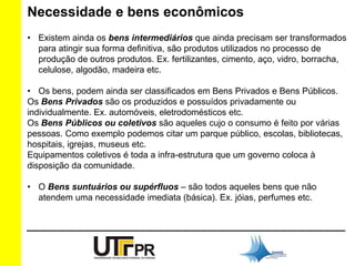 Necessidade e bens econômicos 
• Existem ainda os bens intermediários que ainda precisam ser transformados 
para atingir sua forma definitiva, são produtos utilizados no processo de 
produção de outros produtos. Ex. fertilizantes, cimento, aço, vidro, borracha, 
celulose, algodão, madeira etc. 
• Os bens, podem ainda ser classificados em Bens Privados e Bens Públicos. 
Os Bens Privados são os produzidos e possuídos privadamente ou 
individualmente. Ex. automóveis, eletrodomésticos etc. 
Os Bens Públicos ou coletivos são aqueles cujo o consumo é feito por várias 
pessoas. Como exemplo podemos citar um parque público, escolas, bibliotecas, 
hospitais, igrejas, museus etc. 
Equipamentos coletivos é toda a infra-estrutura que um governo coloca à 
disposição da comunidade. 
• O Bens suntuários ou supérfluos – são todos aqueles bens que não 
atendem uma necessidade imediata (básica). Ex. jóias, perfumes etc. 
 