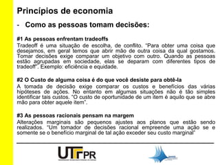 Princípios de economia 
- Como as pessoas tomam decisões: 
#1 As pessoas enfrentam tradeoffs 
Tradeoff é uma situação de escolha, de conflito. “Para obter uma coisa que 
desejamos, em geral temos que abrir mão de outra coisa da qual gostamos. 
Tomar decisões exige comparar um objetivo com outro. Quando as pessoas 
estão agrupadas em sociedade, elas se deparam com diferentes tipos de 
tradeoff”. Exemplo: eficiência e equidade. 
#2 O Custo de alguma coisa é do que você desiste para obtê-la 
A tomada de decisão exige comparar os custos e benefícios das várias 
hipóteses de ações. No entanto em algumas situações não é tão simples 
identificar tais custos. “O custo de oportunidade de um item é aquilo que se abre 
mão para obter aquele item”. 
#3 As pessoas racionais pensam na margem 
Alterações marginais são pequenos ajustes aos planos que estão sendo 
realizados. “Um tomador de decisões racional empreende uma ação se e 
somente se o benefício marginal de tal ação exceder seu custo marginal” 
 