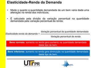 Elasticidade-Renda da Demanda 
• Mede o quanto a quantidade demandada de um bem varia dada uma 
alteração na renda dos indivíduos; 
• É calculada pela divisão da variação percentual na quantidade 
demandada pela variação percentual da renda; 
Elasticidade-renda da demanda = 
Variação percentual da quantidade demandada 
_______________________________________ 
Variação percentual da renda 
Bens normais: aumento na renda gera aumento na quantidade demandada 
deste tipo de bem; 
Bens inferiores: aumento na renda gera diminuição na quantidade demandada 
deste tipo de bem; 
 