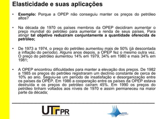 Elasticidade e suas aplicações 
• Exemplo: Porque a OPEP não conseguiu manter os preços do petróleo 
altos? 
• Na década de 1970 os países membros da OPEP decidiram aumentar o 
preço mundial do petróleo para aumentar a renda de seus países. Para 
atingir tal objetivo reduziram conjuntamente a quantidade oferecida de 
petróleo; 
• De 1973 a 1974, o preço do petróleo aumentou mais de 50% (já descontada 
a inflação do período). Alguns anos depois, a OPEP fez o mesmo outra vez. 
O preço do petróleo aumentou 14% em 1979, 34% em 1980 e mais 34% em 
1981; 
• A OPEP encontrou dificuldades para manter a elevação dos preços. De 1982 
a 1985 os preços do petróleo registraram um declínio constante de cerca de 
10% ao ano. Seguiu-se um período de insatisfação e desorganização entre 
os países da OPEP. Em 1986 a cooperação entre os países da OPEP estava 
destruída e os preços do petróleo caíram 45%. Em 1990 os preços do 
petróleo tinham voltados aos níveis de 1970 e assim permaneceu na maior 
parte da década; 
 