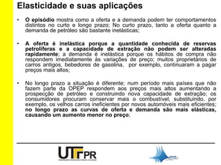 Elasticidade e suas aplicações 
• O episódio mostra como a oferta e a demanda podem ter comportamentos 
distintos no curto e longo prazo; No curto prazo, tanto a oferta quanto a 
demanda de petróleo são bastante inelásticas; 
• A oferta é inelástica porque a quantidade conhecida de reservas 
petrolíferas e a capacidade de extração não podem ser alteradas 
rapidamente; a demanda é inelástica porque os hábitos de compra não 
respondem imediatamente às variações de preço; muitos proprietários de 
carros antigos, bebedores de gasolina, por exemplo, continuaram a pagar 
preços mais altos; 
• No longo prazo a situação é diferente; num período mais países que não 
fazem parte da OPEP respondem aos preços mais altos aumentando a 
prospecção de petróleo e construindo nova capacidade de extração; os 
consumidores procuram conservar mais o combustível, substituindo, por 
exemplo, os velhos carros ineficientes por novos automóveis mais eficientes; 
no longo prazo as curvas de oferta e demanda são mais elásticas, 
causando um aumento menor no preço; 
 