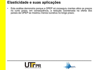 Elasticidade e suas aplicações 
• Esta análise demonstra porque a OPEP só conseguiu mantes altos os preços 
no curto prazo; em consequência, a redução coordenada na oferta dos 
países da OPEP se mostrou menos lucrativa no longo prazo; 
 