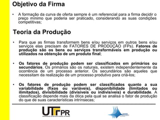 Objetivo da Firma 
• A formação da curva de oferta sempre é um referencial para a firma decidir o 
preço mínimo que poderia ser praticado, considerando as suas condições 
competitivas; 
Teoria da Produção 
• Para que as firmas transformem bens e/ou serviços em outros bens e/ou 
serviços elas precisam de FATORES DE PRODUÇÃO (FPs). Fatores de 
produção são os bens ou serviços transformáveis em produção ou 
utilizados na obtenção de um produto final; 
• Os fatores de produção podem ser classificados em primários ou 
secundários. Os primários são os naturais, existem independentemente da 
ocorrência de um processo anterior. Os secundários são aqueles que 
necessitam da realização de um processo produtivo para criá-los; 
• Os fatores de produção podem ser classificados quanto a sua 
variabilidade (fixos ou variáveis), disponibilidade (limitados ou 
ilimitados), divisibilidade (divísiveis ou indivisíveis) e durabilidade. A 
classificação depende mais da ótica pela qual se analisa o fator de produção 
do que de suas características intrínsecas; 
 