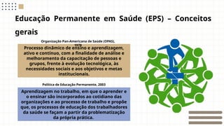 Educação Permanente em Saúde (EPS) – Conceitos
gerais
Processo dinâmico de ensino e aprendizagem,
ativo e contínuo, com a finalidade de análise e
melhoramento da capacitação de pessoas e
grupos, frente à evolução tecnológica, às
necessidades sociais e aos objetivos e metas
institucionais.
Aprendizagem no trabalho, em que o aprender e
o ensinar são incorporados ao cotidiano das
organizações e ao processo de trabalho e propõe
que, os processos de educação dos trabalhadores
da saúde se façam a partir da problematização
da própria prática.
Política de Educação Permanente, 2003
Organização Pan-Americana de Saúde (OPAS),
1978
 