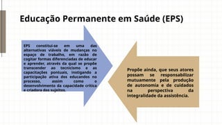 Educação Permanente em Saúde (EPS)
EPS constitui-se em uma das
alternativas viáveis de mudanças no
espaço de trabalho, em razão de
cogitar formas diferenciadas de educar
e aprender, através da qual se propõe
transcender ao tecnicismo e as
capacitações pontuais, instigando a
participação ativa dos educandos no
processo, assim como o
desenvolvimento da capacidade crítica
e criadora dos sujeitos.
Propõe ainda, que seus atores
possam se responsabilizar
mutuamente pela produção
de autonomia e de cuidados
na perspectiva da
integralidade da assistência.
 