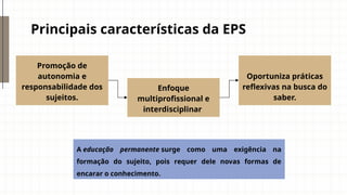 Principais características da EPS
Enfoque
multiprofissional e
interdisciplinar
Promoção de
autonomia e
responsabilidade dos
sujeitos.
Oportuniza práticas
reflexivas na busca do
saber.
A educação permanente surge como uma exigência na
formação do sujeito, pois requer dele novas formas de
encarar o conhecimento.
 