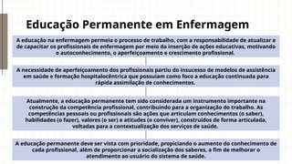 Educação Permanente em Enfermagem
A educação na enfermagem permeia o processo de trabalho, com a responsabilidade de atualizar e
de capacitar os profissionais de enfermagem por meio da inserção de ações educativas, motivando
o autoconhecimento, o aperfeiçoamento e crescimento profissional.
A necessidade de aperfeiçoamento dos profissionais partiu do insucesso de modelos de assistência
em saúde e formação hospitalocêntrica que possuíam como foco a educação continuada para
rápida assimilação de conhecimentos.
Atualmente, a educação permanente tem sido considerada um instrumento importante na
construção da competência profissional, contribuindo para a organização do trabalho. As
competências pessoais ou profissionais são ações que articulam conhecimentos (o saber),
habilidades (o fazer), valores (o ser) e atitudes (o conviver), construídos de forma articulada,
voltadas para a contextualização dos serviços de saúde.
A educação permanente deve ser vista com prioridade, propiciando o aumento do conhecimento de
cada profissional, além de proporcionar a socialização dos saberes, a fim de melhorar o
atendimento ao usuário do sistema de saúde.
 
