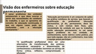 Visão dos enfermeiros sobre educação
permanente
É sanar problemas das unidades
assistenciais e que deve ocorrer a
partir das necessidades do cotidiano
do trabalho, o que se aproxima do
conceito de educação continuada, e
que em alguns casos pode ser
confundida com a educação
permanente.”
“A qualificação profissional deve ser uma
alternativa de transformação das práticas,
tornando-se necessária a disseminação de
conhecimento e atividades inerentes ao serviço de
forma crítica, reflexiva, compromissada e
eficiente.”
“Educação permanente é um conjunto de ações
na prática cotidiana do serviço, que buscam a
qualificação do profissional. Educação
permanente, já diz, permanente, deve ser
cíclica, e com rotinas bem fixas, pela
necessidade da unidade em que tu trabalha,
então educação permanente, tu vai sanar
algum problema da tua unidade, de
conhecimento, tanto teórico como prático, pra
que toda equipe, não só o enfermeiro, mas toda
a equipe possa participar.”
 