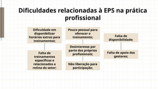 Dificuldades relacionadas à EPS na prática
profissional
Dificuldade em
disponibilizar
horários extras para
treinamentos;
Pouco pessoal para
oferecer o
treinamento;
Falta de
treinamentos
específicos e
relacionados a
rotina do setor;
Falta de
disponibilidade;
Não liberação para
participação;
Falta de apoio dos
gestores;
Desinteresse por
parte dos próprios
profissionais;
 