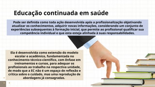Educação continuada em saúde
Pode ser definida como toda ação desenvolvida após a profissionalização objetivando
atualizar os conhecimentos, adquirir novas informações, considerando um conjunto de
experiências subsequentes à formação inicial, que permite ao profissional qualificar sua
competência individual e que esta esteja alinhada à suas responsabilidades.
Ela é desenvolvida como extensão do modelo
escolar e acadêmico, fundamentada no
conhecimento técnico-científico, com ênfase em
treinamentos e cursos, para adequar os
profissionais ao trabalho na respectiva unidade,
de modo que a EC não é um espaço de reflexão e
crítica sobre o cuidado, mas uma reprodução de
abordagens já consagradas.
 