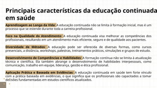 Principais características da educação continuada
em saúde
Aprendizagem ao Longo da Vida: A educação continuada não se limita à formação inicial, mas é um
processo que se estende durante toda a carreira profissional.
Foco na Qualidade do Atendimento: A educação continuada visa melhorar as competências dos
profissionais, resultando em um atendimento mais eficiente, seguro e de qualidade aos pacientes.
Diversidade de Métodos: A educação pode ser oferecida de diversas formas, como cursos
presenciais, a distância, workshops, palestras, treinamentos práticos, simulações e grupos de estudo.
Desenvolvimento de Competências e Habilidades: A formação contínua não se limita à atualização
técnica e científica. Ela também abrange o desenvolvimento de habilidades interpessoais, como
comunicação, trabalho em equipe, liderança, gestão e ética profissional.
Aplicação Prática e Baseada em Evidências: A educação continuada em saúde tem forte vínculo
com a prática baseada em evidências, o que significa que os profissionais são capacitados a tomar
decisões fundamentadas em estudos científicos atualizados.
 