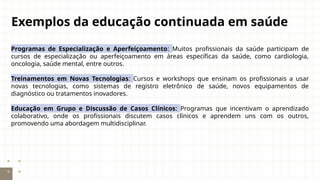 Exemplos da educação continuada em saúde
Programas de Especialização e Aperfeiçoamento: Muitos profissionais da saúde participam de
cursos de especialização ou aperfeiçoamento em áreas específicas da saúde, como cardiologia,
oncologia, saúde mental, entre outros.
Treinamentos em Novas Tecnologias: Cursos e workshops que ensinam os profissionais a usar
novas tecnologias, como sistemas de registro eletrônico de saúde, novos equipamentos de
diagnóstico ou tratamentos inovadores.
Educação em Grupo e Discussão de Casos Clínicos: Programas que incentivam o aprendizado
colaborativo, onde os profissionais discutem casos clínicos e aprendem uns com os outros,
promovendo uma abordagem multidisciplinar.
 