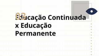 Educação Continuada
x Educação
Permanente
03
 