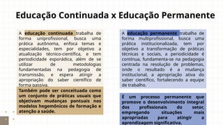 Educação Continuada x Educação Permanente
A educação continuada trabalha de
forma uniprofissional, busca uma
prática autônoma, enfoca temas e
especialidades, tem por objetivo a
atualização técnico-científica, e tem
periodicidade esporádica, além de se
utilizar de metodologias
fundamentadas na pedagogia de
transmissão, e espera atingir a
apropriação do saber científico de
forma passiva.
A educação permanente trabalha de
forma multiprofissional, busca uma
prática institucionalizada, tem por
objetivo a transformação de práticas
técnicas e sociais, a periodicidade é
contínua, fundamenta-se na pedagogia
centrada na resolução de problemas,
onde o resultado é a mudança
institucional, a apropriação ativa do
saber científico, fortalecendo a equipe
de trabalho.
É um processo permanente que
promove o desenvolvimento integral
dos profissionais do setor,
empregando situações mais
apropriadas para atingir a
aprendizagem significativa.
Também pode ser conceituada como
um conjunto de práticas usuais que
objetivam mudanças pontuais nos
modelos hegemônicos de formação e
atenção a saúde.
 