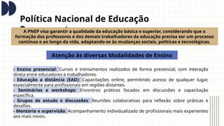 Política Nacional de Educação
Permanente
A PNEP visa garantir a qualidade da educação básica e superior, considerando que a
formação dos professores e dos demais trabalhadores da educação precisa ser um processo
contínuo e ao longo da vida, adaptando-se às mudanças sociais, políticas e tecnológicas.
Atenção às diversas Modalidades de Ensino
- Ensino presencial: Cursos e treinamentos realizados de forma presencial, com interação
direta entre educadores e trabalhadores.
- Educação a distância (EAD): Capacitações online, permitindo acesso de qualquer lugar,
especialmente para profissionais em regiões distantes.
- Seminários e workshops: Encontros práticos focados em discussões e capacitação
específica.
- Grupos de estudo e discussões: Reuniões colaborativas para reflexão sobre práticas e
desafios.
- Mentoria e supervisão: Acompanhamento individualizado de profissionais mais experientes
aos mais novos.
 