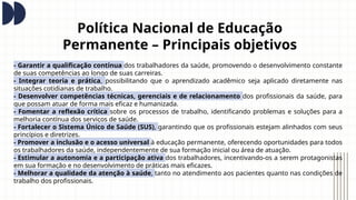 Política Nacional de Educação
Permanente – Principais objetivos
- Garantir a qualificação contínua dos trabalhadores da saúde, promovendo o desenvolvimento constante
de suas competências ao longo de suas carreiras.
- Integrar teoria e prática, possibilitando que o aprendizado acadêmico seja aplicado diretamente nas
situações cotidianas de trabalho.
- Desenvolver competências técnicas, gerenciais e de relacionamento dos profissionais da saúde, para
que possam atuar de forma mais eficaz e humanizada.
- Fomentar a reflexão crítica sobre os processos de trabalho, identificando problemas e soluções para a
melhoria contínua dos serviços de saúde.
- Fortalecer o Sistema Único de Saúde (SUS), garantindo que os profissionais estejam alinhados com seus
princípios e diretrizes.
- Promover a inclusão e o acesso universal à educação permanente, oferecendo oportunidades para todos
os trabalhadores da saúde, independentemente de sua formação inicial ou área de atuação.
- Estimular a autonomia e a participação ativa dos trabalhadores, incentivando-os a serem protagonistas
em sua formação e no desenvolvimento de práticas mais eficazes.
- Melhorar a qualidade da atenção à saúde, tanto no atendimento aos pacientes quanto nas condições de
trabalho dos profissionais.
 